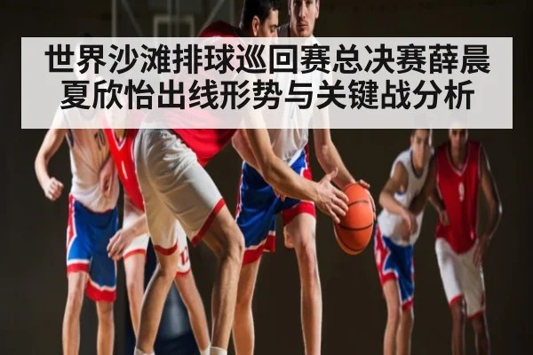 世界沙滩排球巡回赛总决赛薛晨夏欣怡出线形势与关键战分析